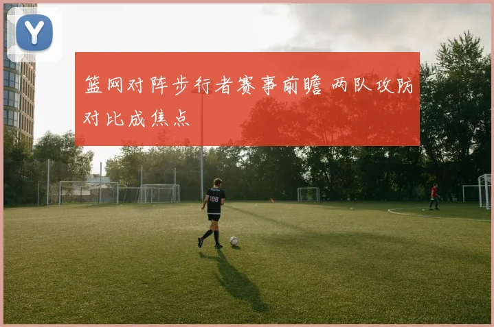 篮网对阵步行者赛事前瞻 两队攻防对比成焦点