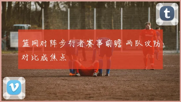 篮网对阵步行者赛事前瞻 两队攻防对比成焦点