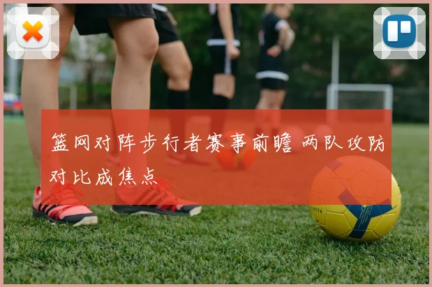 篮网对阵步行者赛事前瞻 两队攻防对比成焦点
