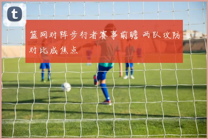 篮网对阵步行者赛事前瞻 两队攻防对比成焦点