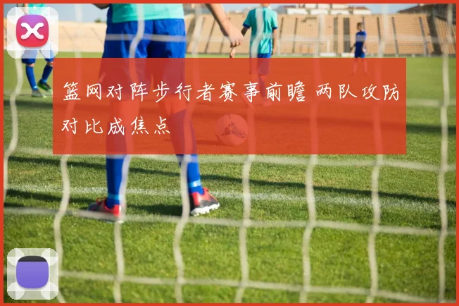篮网对阵步行者赛事前瞻 两队攻防对比成焦点