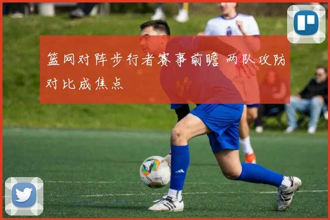 篮网对阵步行者赛事前瞻 两队攻防对比成焦点