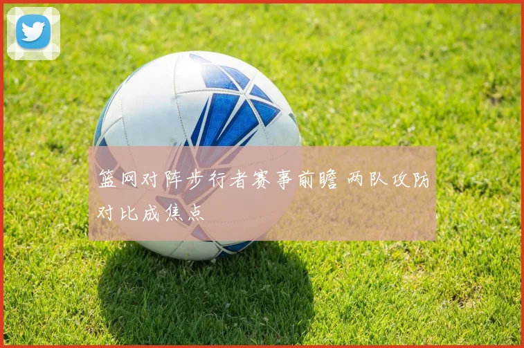 篮网对阵步行者赛事前瞻 两队攻防对比成焦点