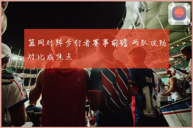 篮网对阵步行者赛事前瞻 两队攻防对比成焦点