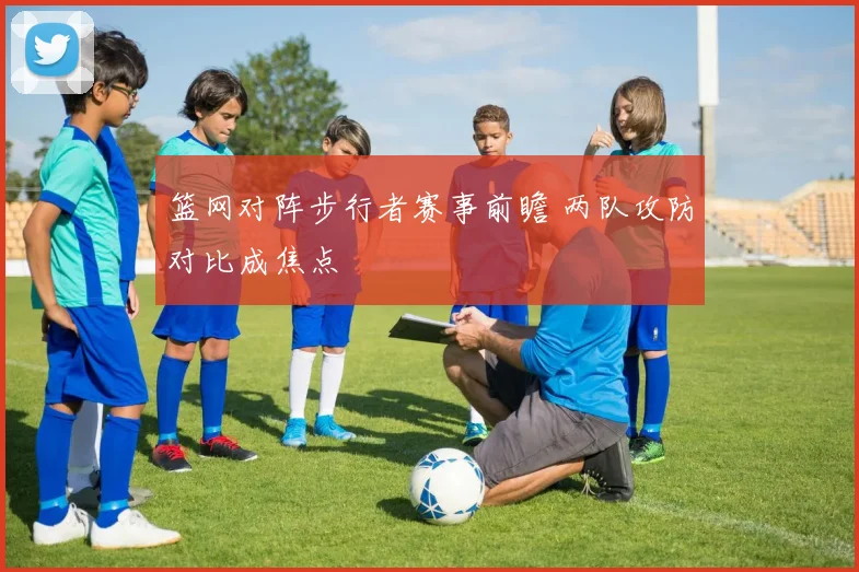 篮网对阵步行者赛事前瞻 两队攻防对比成焦点