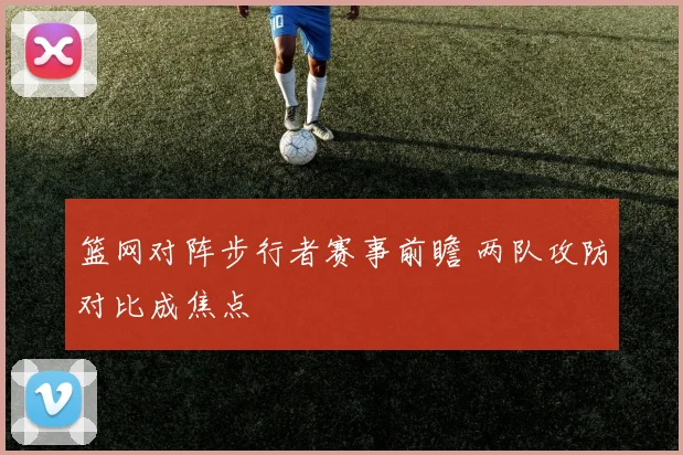 篮网对阵步行者赛事前瞻 两队攻防对比成焦点