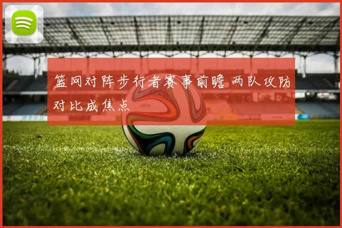 篮网对阵步行者赛事前瞻 两队攻防对比成焦点