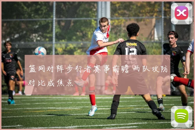 篮网对阵步行者赛事前瞻 两队攻防对比成焦点