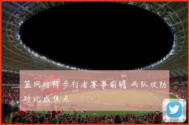 篮网对阵步行者赛事前瞻 两队攻防对比成焦点