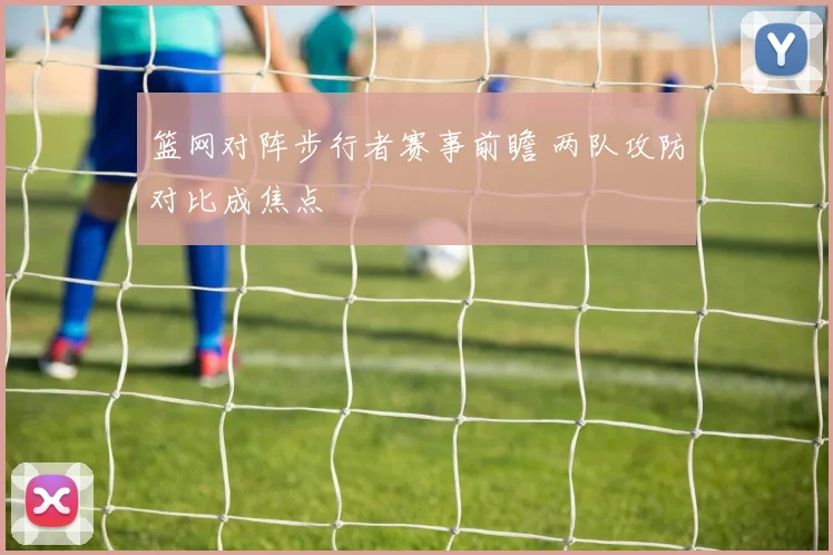篮网对阵步行者赛事前瞻 两队攻防对比成焦点