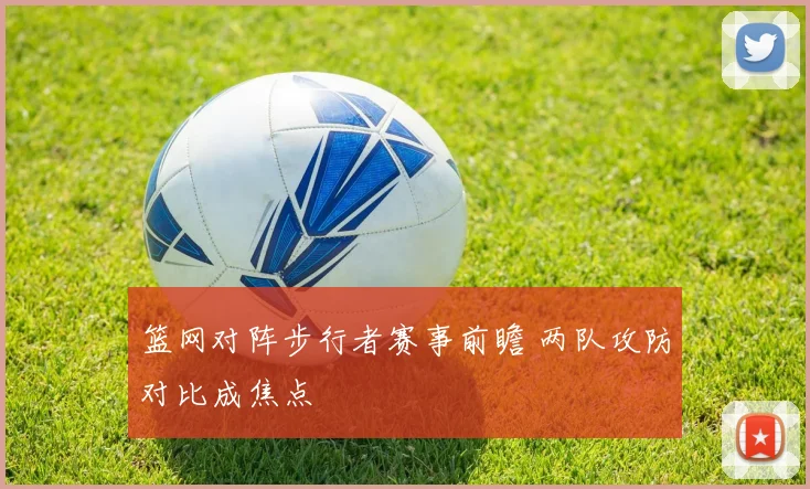 篮网对阵步行者赛事前瞻 两队攻防对比成焦点
