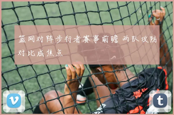 篮网对阵步行者赛事前瞻 两队攻防对比成焦点
