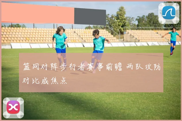 篮网对阵步行者赛事前瞻 两队攻防对比成焦点
