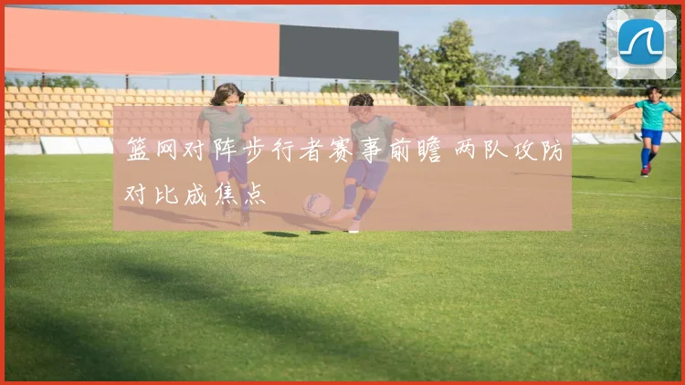 篮网对阵步行者赛事前瞻 两队攻防对比成焦点