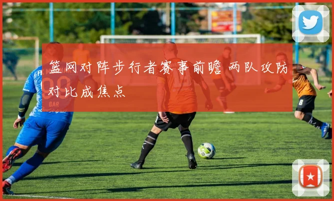 篮网对阵步行者赛事前瞻 两队攻防对比成焦点