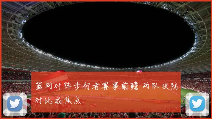 篮网对阵步行者赛事前瞻 两队攻防对比成焦点