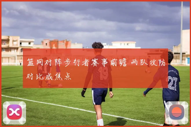 篮网对阵步行者赛事前瞻 两队攻防对比成焦点