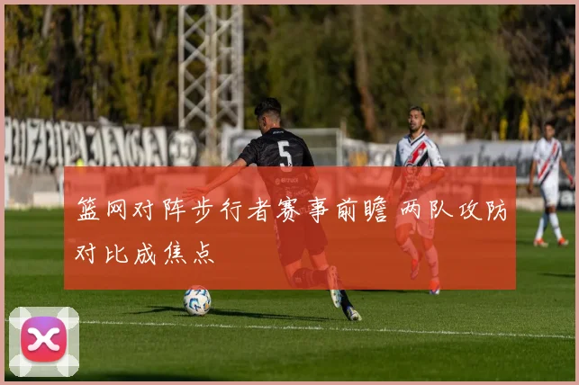 篮网对阵步行者赛事前瞻 两队攻防对比成焦点