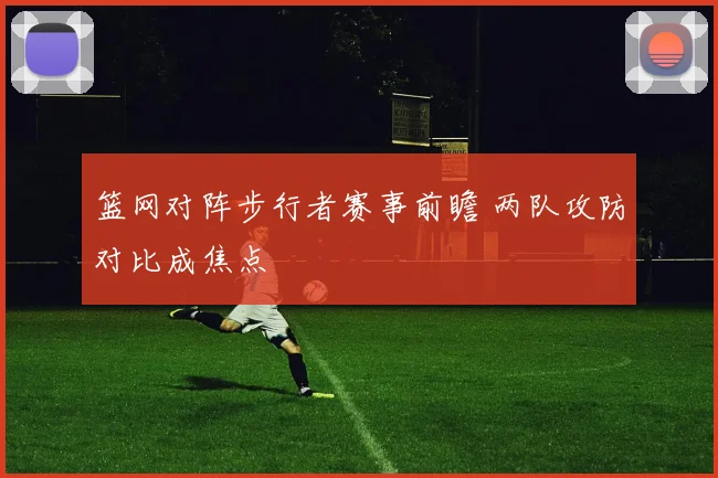 篮网对阵步行者赛事前瞻 两队攻防对比成焦点