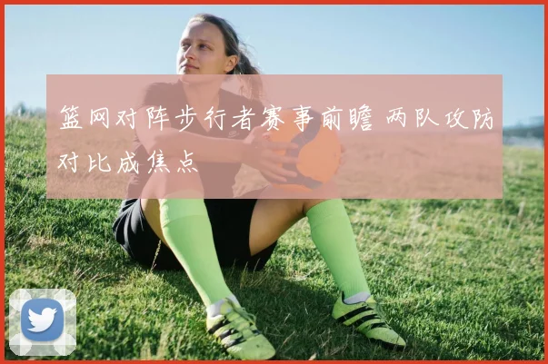 篮网对阵步行者赛事前瞻 两队攻防对比成焦点