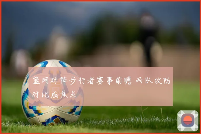 篮网对阵步行者赛事前瞻 两队攻防对比成焦点