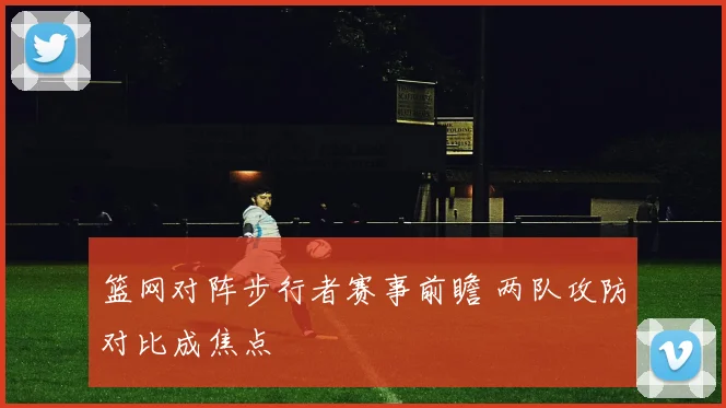 篮网对阵步行者赛事前瞻 两队攻防对比成焦点