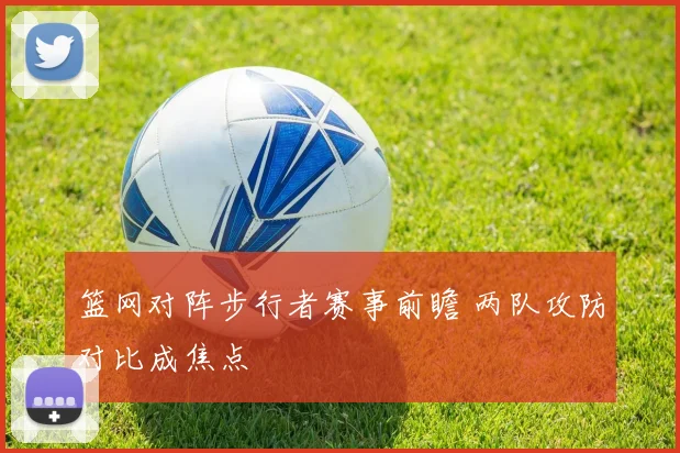 篮网对阵步行者赛事前瞻 两队攻防对比成焦点