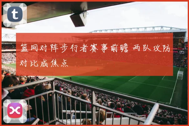 篮网对阵步行者赛事前瞻 两队攻防对比成焦点