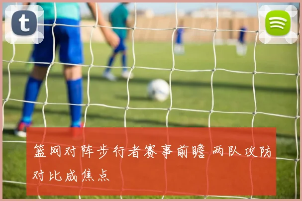 篮网对阵步行者赛事前瞻 两队攻防对比成焦点