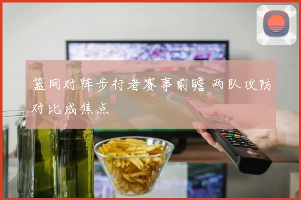 篮网对阵步行者赛事前瞻 两队攻防对比成焦点