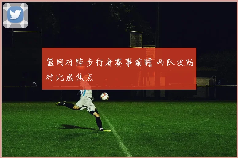 篮网对阵步行者赛事前瞻 两队攻防对比成焦点