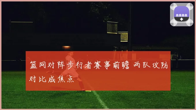 篮网对阵步行者赛事前瞻 两队攻防对比成焦点