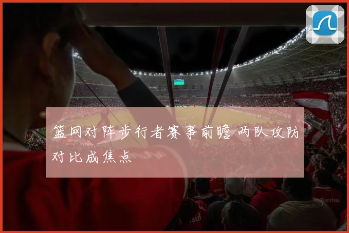 篮网对阵步行者赛事前瞻 两队攻防对比成焦点