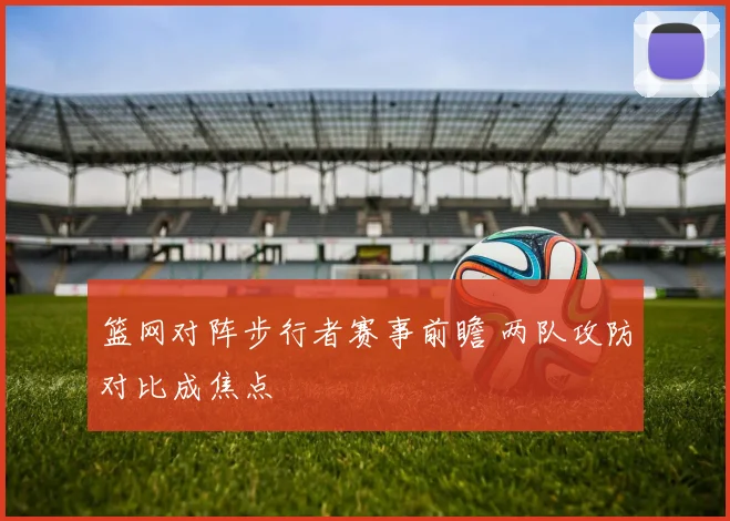 篮网对阵步行者赛事前瞻 两队攻防对比成焦点
