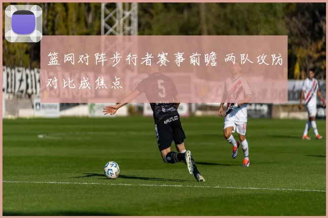 篮网对阵步行者赛事前瞻 两队攻防对比成焦点