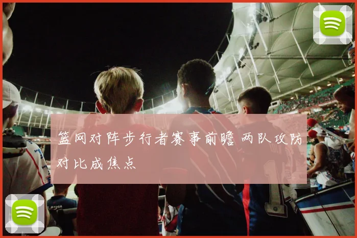篮网对阵步行者赛事前瞻 两队攻防对比成焦点