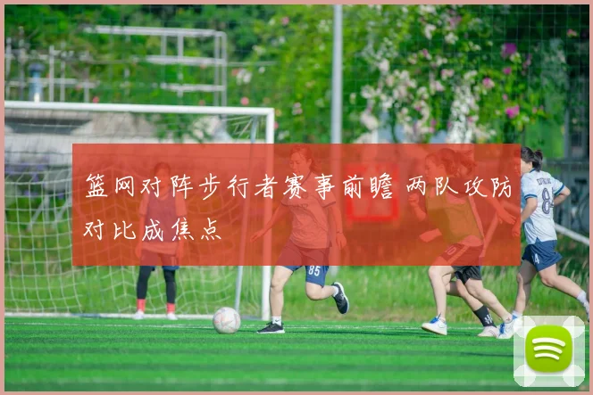 篮网对阵步行者赛事前瞻 两队攻防对比成焦点