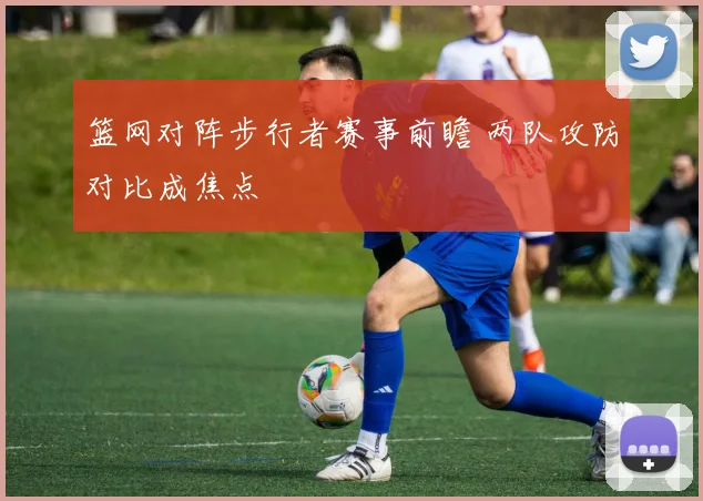 篮网对阵步行者赛事前瞻 两队攻防对比成焦点