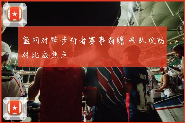 篮网对阵步行者赛事前瞻 两队攻防对比成焦点