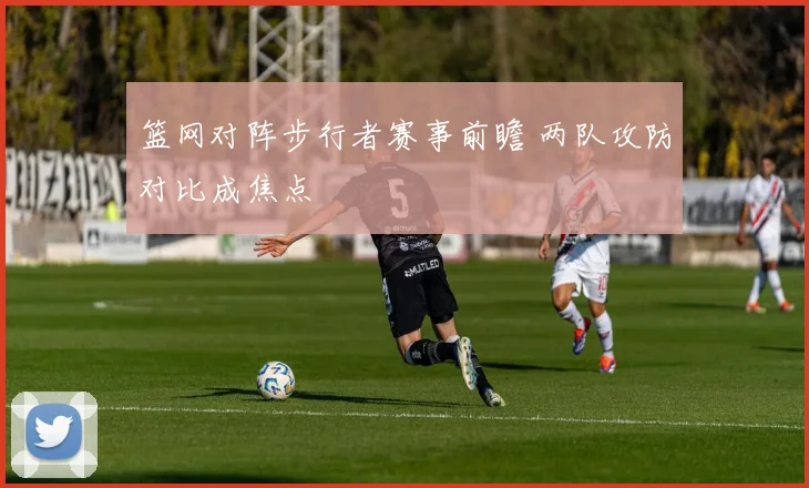 篮网对阵步行者赛事前瞻 两队攻防对比成焦点