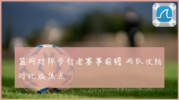 篮网对阵步行者赛事前瞻 两队攻防对比成焦点