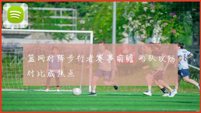 篮网对阵步行者赛事前瞻 两队攻防对比成焦点