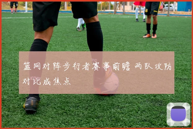 篮网对阵步行者赛事前瞻 两队攻防对比成焦点