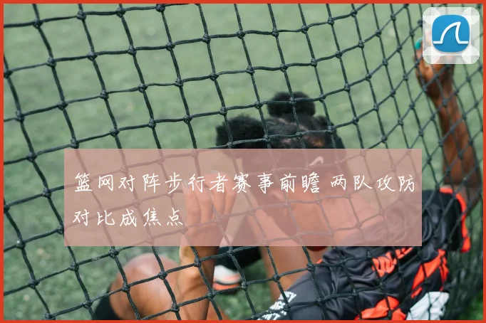 篮网对阵步行者赛事前瞻 两队攻防对比成焦点