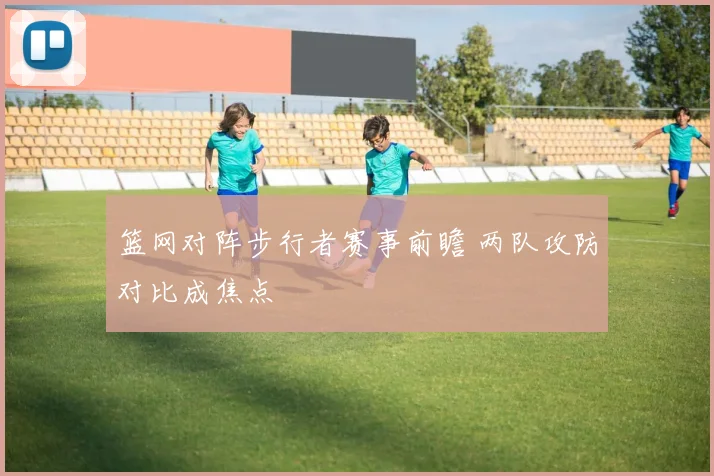 篮网对阵步行者赛事前瞻 两队攻防对比成焦点