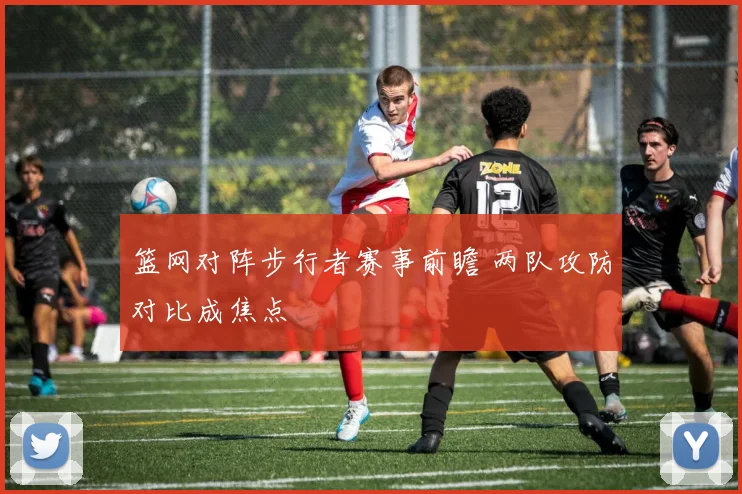 篮网对阵步行者赛事前瞻 两队攻防对比成焦点