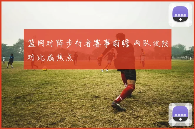 篮网对阵步行者赛事前瞻 两队攻防对比成焦点