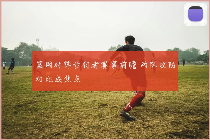 篮网对阵步行者赛事前瞻 两队攻防对比成焦点