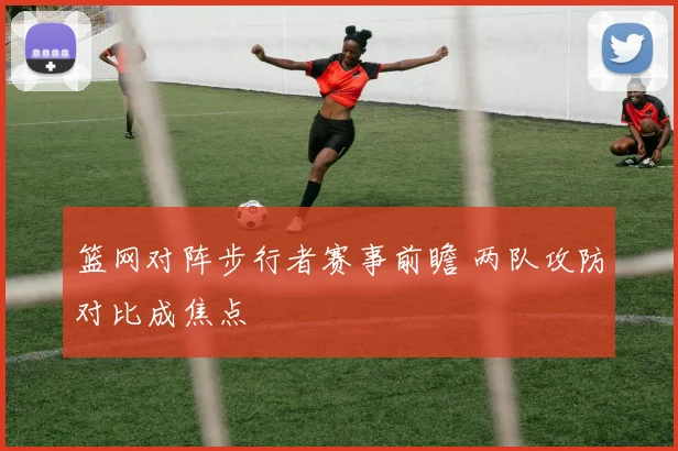 篮网对阵步行者赛事前瞻 两队攻防对比成焦点