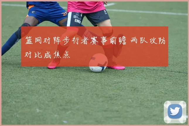篮网对阵步行者赛事前瞻 两队攻防对比成焦点